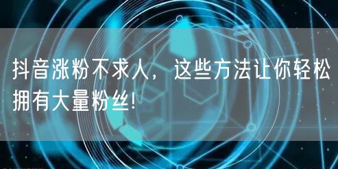 抖音涨粉不求人，这些方法让你轻松拥有大量粉丝!