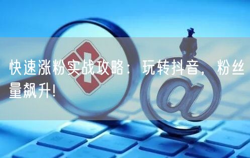 快速涨粉实战攻略：玩转抖音，粉丝量飙升!