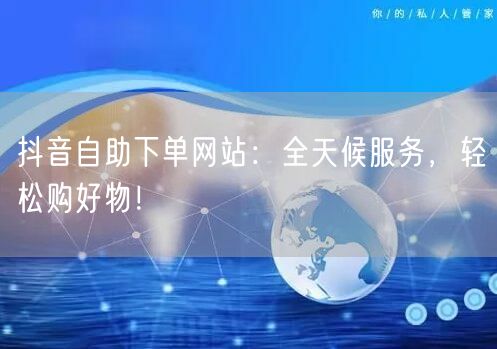 抖音自助下单网站：全天候服务，轻松购好物！