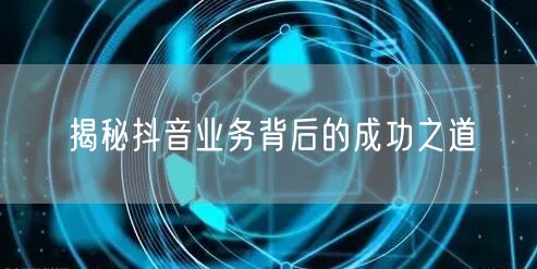 揭秘抖音业务背后的成功之道