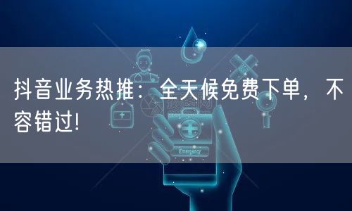 抖音业务热推：全天候免费下单，不容错过!