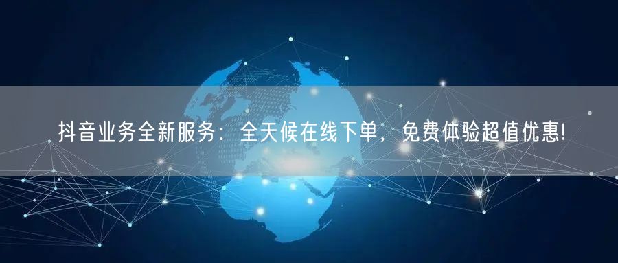 抖音业务全新服务：全天候在线下单，免费体验超值优惠!