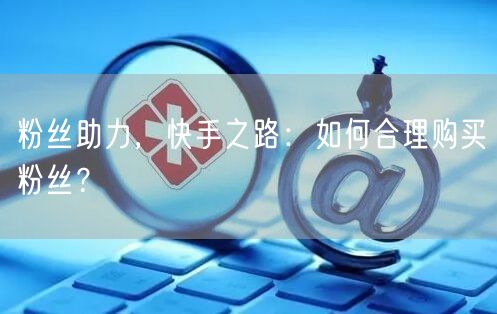 粉丝助力，快手之路：如何合理购买粉丝？
