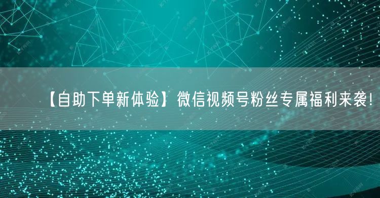 【自助下单新体验】微信视频号粉丝专属福利来袭！