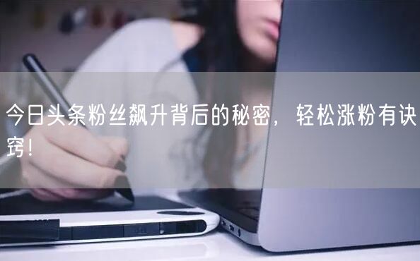 今日头条粉丝飙升背后的秘密，轻松涨粉有诀窍！