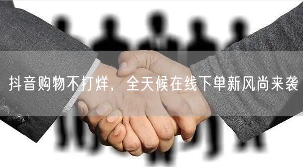抖音购物不打烊，全天候在线下单新风尚来袭