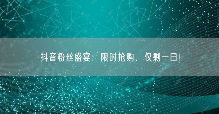 抖音粉丝盛宴：限时抢购，仅剩一日！