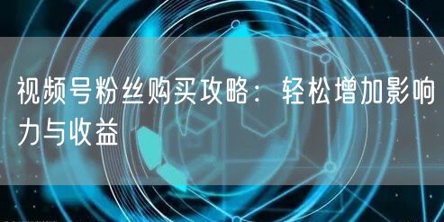 视频号粉丝购买攻略：轻松增加影响力与收益