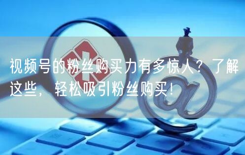 视频号的粉丝购买力有多惊人？了解这些，轻松吸引粉丝购买！