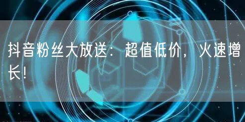 抖音粉丝大放送：超值低价，火速增长！
