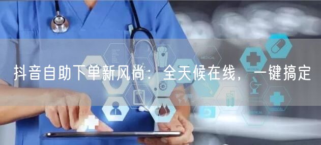 抖音自助下单新风尚：全天候在线，一键搞定