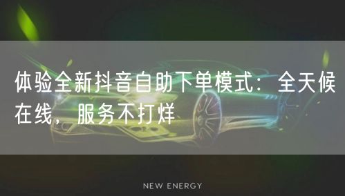 体验全新抖音自助下单模式：全天候在线，服务不打烊