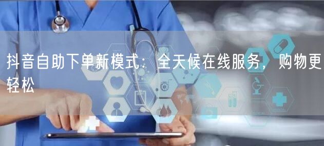 抖音自助下单新模式：全天候在线服务，购物更轻松
