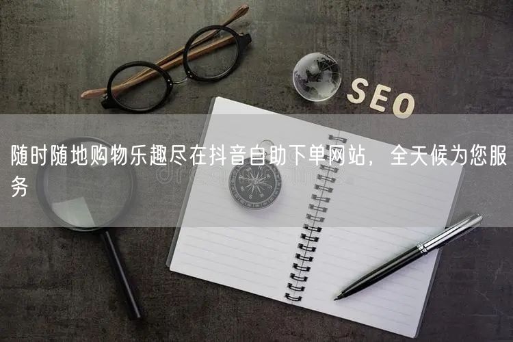 随时随地购物乐趣尽在抖音自助下单网站，全天候为您服务