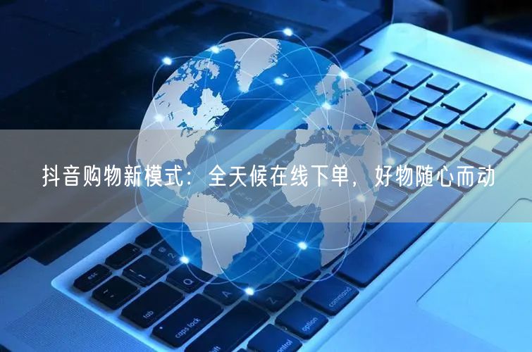 抖音购物新模式：全天候在线下单，好物随心而动