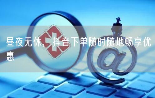 昼夜无休，抖音下单随时随地畅享优惠