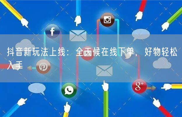抖音新玩法上线：全天候在线下单，好物轻松入手