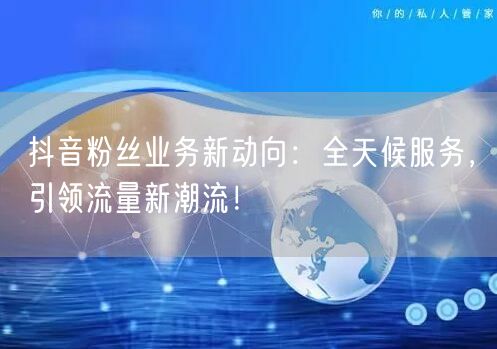 抖音粉丝业务新动向：全天候服务，引领流量新潮流！