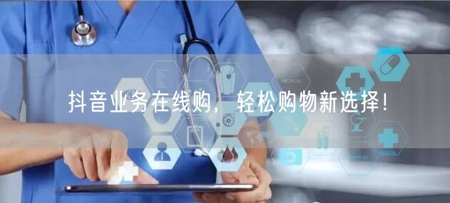 抖音业务在线购，轻松购物新选择！