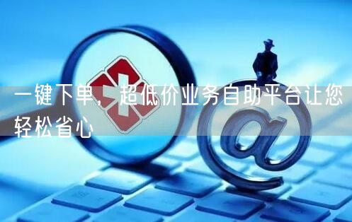 一键下单，超低价业务自助平台让您轻松省心