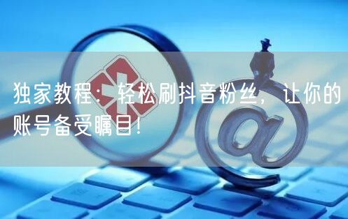 独家教程：轻松刷抖音粉丝，让你的账号备受瞩目！