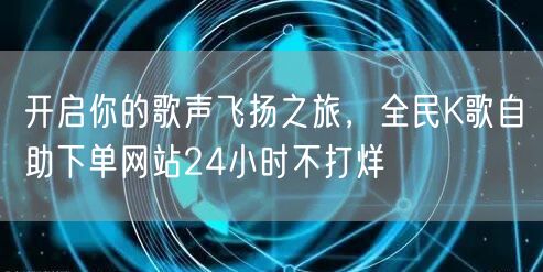 开启你的歌声飞扬之旅，全民K歌自助下单网站24小时不打烊