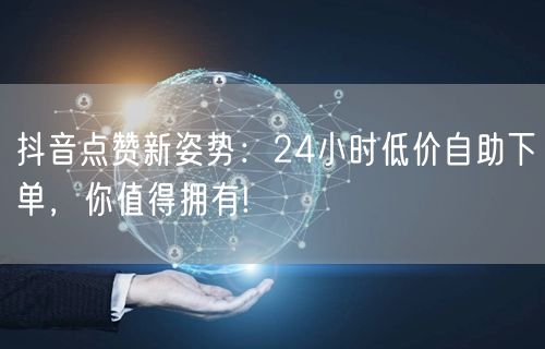 抖音点赞新姿势：24小时低价自助下单，你值得拥有!
