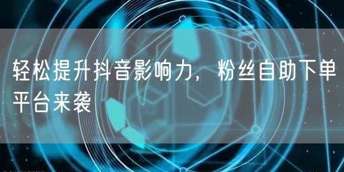 轻松提升抖音影响力，粉丝自助下单平台来袭