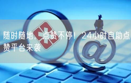 随时随地，点赞不停！24小时自助点赞平台来袭