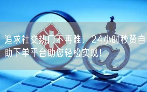 追求社交热门不再难，24小时秒赞自助下单平台助您轻松实现！