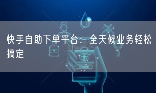 快手自助下单平台：全天候业务轻松搞定