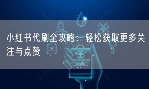 小红书代刷全攻略：轻松获取更多关注与点赞