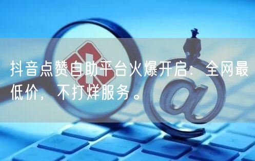 抖音点赞自助平台火爆开启：全网最低价，不打烊服务。