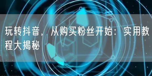 玩转抖音，从购买粉丝开始：实用教程大揭秘