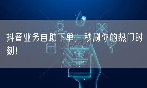 抖音业务自助下单，秒刷你的热门时刻！