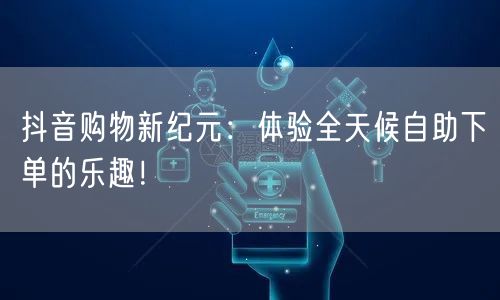 抖音购物新纪元：体验全天候自助下单的乐趣！