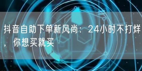抖音自助下单新风尚：24小时不打烊，你想买就买