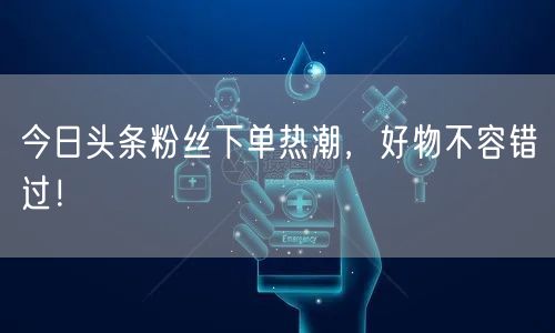 今日头条粉丝下单热潮，好物不容错过！