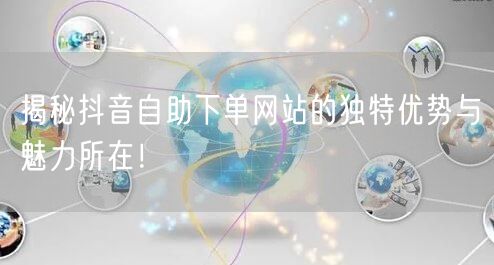 揭秘抖音自助下单网站的独特优势与魅力所在！