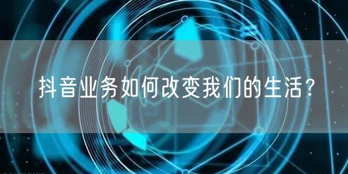 抖音业务如何改变我们的生活？