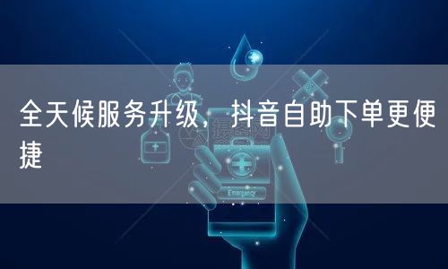 全天候服务升级，抖音自助下单更便捷