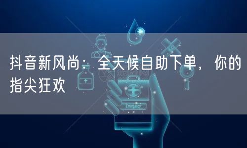 抖音新风尚：全天候自助下单，你的指尖狂欢