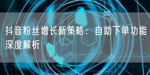 抖音粉丝增长新策略：自助下单功能深度解析