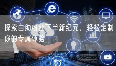 探索自助粉丝下单新纪元，轻松定制你的专属体验