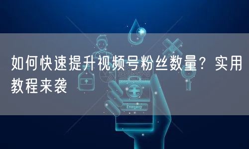 如何快速提升视频号粉丝数量？实用教程来袭